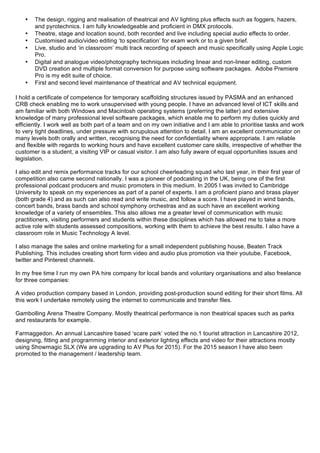 • The design, rigging and realisation of theatrical and AV lighting plus effects such as foggers, hazers,
and pyrotechnics. I am fully knowledgeable and proficient in DMX protocols.
• Theatre, stage and location sound, both recorded and live including special audio effects to order.
• Customised audio/video editing ‘to specification’ for exam work or to a given brief.
• Live, studio and ‘in classroom’ multi track recording of speech and music specifically using Apple Logic
Pro.
• Digital and analogue video/photography techniques including linear and non-linear editing, custom
DVD creation and multiple format conversion for purpose using software packages. Adobe Premiere
Pro is my edit suite of choice.
• First and second level maintenance of theatrical and AV technical equipment.
I hold a certificate of competence for temporary scaffolding structures issued by PASMA and an enhanced
CRB check enabling me to work unsupervised with young people. I have an advanced level of ICT skills and
am familiar with both Windows and Macintosh operating systems (preferring the latter) and extensive
knowledge of many professional level software packages, which enable me to perform my duties quickly and
efficiently. I work well as both part of a team and on my own initiative and I am able to prioritise tasks and work
to very tight deadlines, under pressure with scrupulous attention to detail. I am an excellent communicator on
many levels both orally and written, recognising the need for confidentiality where appropriate. I am reliable
and flexible with regards to working hours and have excellent customer care skills, irrespective of whether the
customer is a student, a visiting VIP or casual visitor. I am also fully aware of equal opportunities issues and
legislation.
I also edit and remix performance tracks for our school cheerleading squad who last year, in their first year of
competition also came second nationally. I was a pioneer of podcasting in the UK, being one of the first
professional podcast producers and music promoters in this medium. In 2005 I was invited to Cambridge
University to speak on my experiences as part of a panel of experts. I am a proficient piano and brass player
(both grade 4) and as such can also read and write music, and follow a score. I have played in wind bands,
concert bands, brass bands and school symphony orchestras and as such have an excellent working
knowledge of a variety of ensembles. This also allows me a greater level of communication with music
practitioners, visiting performers and students within these disciplines which has allowed me to take a more
active role with students assessed compositions, working with them to achieve the best results. I also have a
classroom role in Music Technology A level.
I also manage the sales and online marketing for a small independent publishing house, Beaten Track
Publishing. This includes creating short form video and audio plus promotion via their youtube, Facebook,
twitter and Pinterest channels.
In my free time I run my own PA hire company for local bands and voluntary organisations and also freelance
for three companies:
A video production company based in London, providing post-production sound editing for their short films. All
this work I undertake remotely using the internet to communicate and transfer files.
Gambolling Arena Theatre Company. Mostly theatrical performance is non theatrical spaces such as parks
and restaurants for example.
Farmaggedon. An annual Lancashire based ‘scare park’ voted the no.1 tourist attraction in Lancashire 2012,
designing, fitting and programming interior and exterior lighting effects and video for their attractions mostly
using Showmagic SLX (We are upgrading to AV Plus for 2015). For the 2015 season I have also been
promoted to the management / leadership team.
 