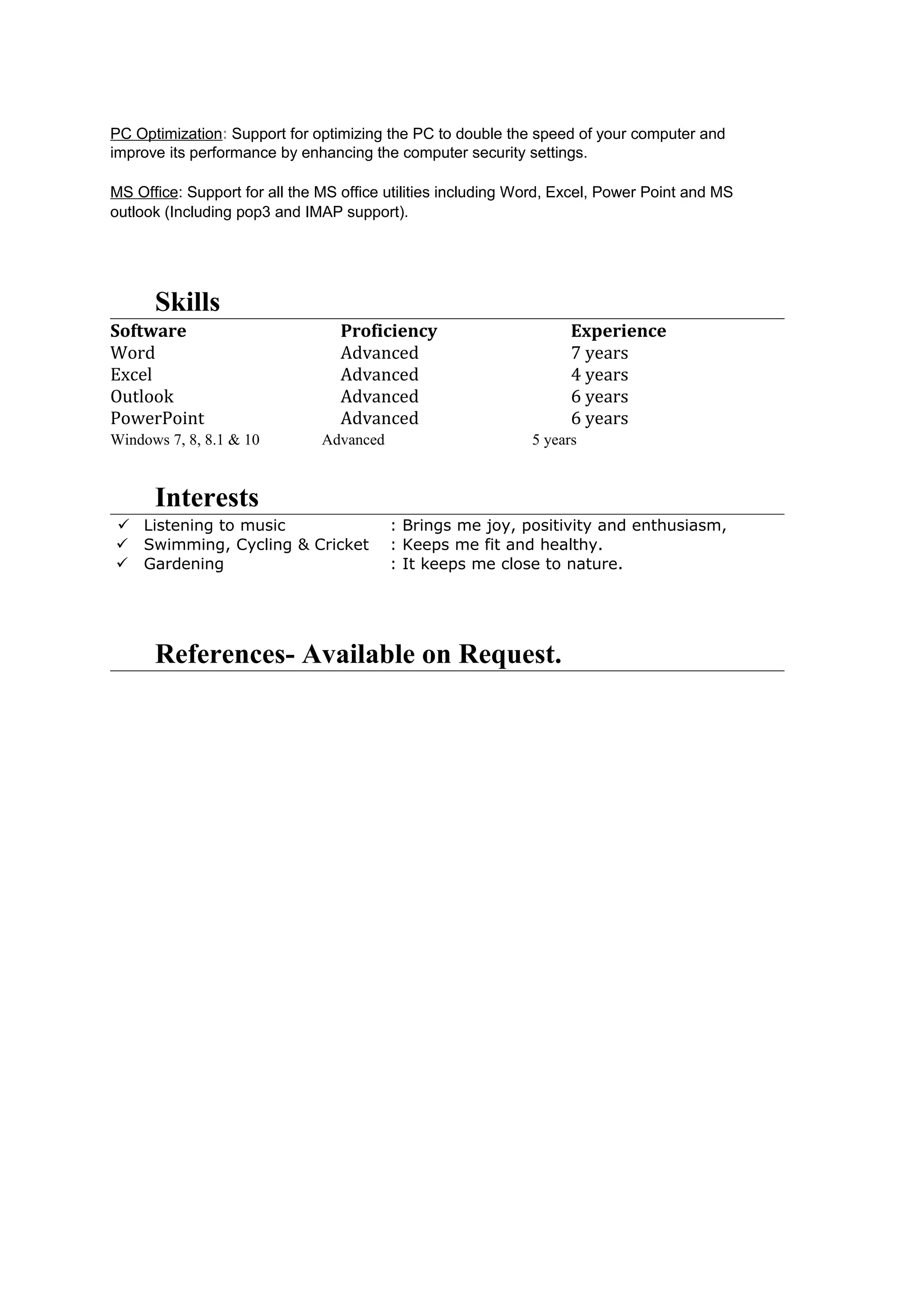 PC Optimization: Support for optimizing the PC to double the speed of your computer and
improve its performance by enhancing the computer security settings.
MS Office: Support for all the MS office utilities including Word, Excel, Power Point and MS
outlook (Including pop3 and IMAP support).
Skills
Software Proficiency Experience
Word Advanced 7 years
Excel Advanced 4 years
Outlook Advanced 6 years
PowerPoint Advanced 6 years
Windows 7, 8, 8.1 & 10 Advanced 5 years
Interests
 Listening to music : Brings me joy, positivity and enthusiasm,
 Swimming, Cycling & Cricket : Keeps me fit and healthy.
 Gardening : It keeps me close to nature.
References- Available on Request.
 