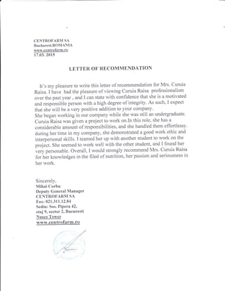 CENTROFARM SA
Bucharest.ROMANIA
www.centrofarm.ro
17.03.2015
LETTER OF RECOMMENDATION
It's my pleasure to write this letter of recommendation for Mrs. Curuia
Raisa. I have had the pleasure of viewing Curuia Raisa professionalism
over the past year , and I can state with confidence that she is a motivated
and responsible person with a high degree of integrity. As such, I expect
that she will be avery positive addition to your eompany'
She began working in our company while she was still an undergraduate.
Curuia Raisa was given a project to work on.In this role, she has a
considerable amount of responsibilities, and she handled them effortlessy'
during her time in my company, she demonstrated a good work ethic and
interpersonal skills. I teamed her up with another student to work on the
project. She seemed to work well with the other student, and I found her
i.ry p.ttonable. Overall, I would strongly recommend Mrs. Curuia Raisa
for her knowledges in the filed of nutrition, her passion and seriousness in
her work.
Sincerely,
Mihai Corbu
Deputy General Manager
CENTROFARM SA
Fax: 021.311.12.84
Sediu: Sos. Pipera 42'
etaj 9, sector 2, Bucuresti
Nusco Tower
www.centrofarm.ro
l
1
 