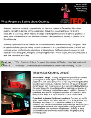 What People are Saying about Courtney
Featured
Clients
TEDx . American College Personnel Association . DECA Inc. . New York Institute of
Technology . Goodwill Industries International . Penn State University . NCAA
What makes Courtney unique?
Presentation Design: Courtney designs every presentation with two
speciﬁc goals in mind. 1.) She wants her audience to leave the
presentation with a new perspective or new way of thinking about the
issue being discussed. 2.) Audience members will leave with tangible
items they can start implementing in their work immediately following
the presentation. Her presentations oﬀer a balanced combination of
big picture thinking and practical takeaways. In addition, Courtney’s
experience as a graphic designer ensures that all presentations are
designed in a way that is highly visual and therefor memorable.
Extensive training and facilitator experience: Courtney worked for
seven years in higher education, specializing in training and teaching.
She taught a course on Unconventional Leadership at Rutgers
University, and has facilitated hundreds of workshops and trainings for
a wide range of audiences with varying levels of engagement and
attention spans. This experience has prepared Courtney to be an
excellent facilitator and trainer, in addition to a thought provoking
keynote speaker.
“Courtney created an incredible presentation for my Women’s Leadership Symposium. My college
students were able to connect with her presentation through her engaging style and her creative
slides. She is a visionary with an inspiring message who charges her audience to achieve greatness. It
was a pleasure to work with such a dedicated presenter!” - Michelle Brisson, Director of Student Life at
Drew University
“Courtney’s presentation on the 5 Habits for Innovative Educators was very motivating. She gave a clear
picture of the challenges to promoting innovation in education along with ﬁve informative, practical, and
exciting practices for changing the educational landscape to one that fosters student engagement and
creativity. She is a thoughtful, energetic, and inspiring presenter!” -Francy Magee, Dean of Campus Life at
New York Institute of Technology
 