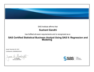 SAS Institute affirms that
Sushant Gandhi
has fulfilled all exam requirements and is recognized as a:
SAS Certified Statistical Business Analyst Using SAS 9: Regression and
Modeling
Issued: November 29, 2016
Certificate No: SBARM003035v9
 