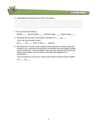 8
f) Something that combines two or more of the above?
7. Are you interested in being a:
Member_____ General Leader_____ Assistant Leader_____ Project Leader_____
8. Would you like the club to have parent meetings? Yes_____ No_____
If yes, how many should we have:
One_____ Two_____ Three or more_____ (specify)
9. We would like 4-H to be a more complete family experience. Parents along with
siblings (if you would like to bring them), are welcome and encouraged to attend
any or all activities. If you are present, there are many ways you can help out the
leaders and members. We also welcome new ideas and suggestions for
improvement.
If you are present at an activity, would you be willing to help out where needed?
Yes_____ No_____
 