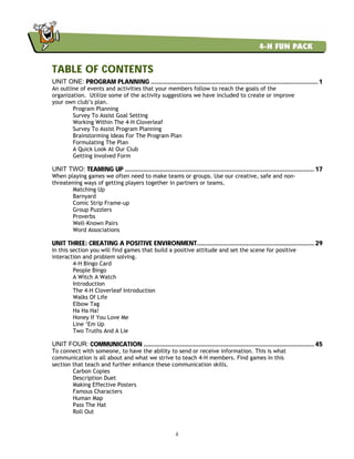ii
TABLE OF CONTENTS
UNIT ONE: PROGRAM PLANNING ........................................................................................... 1
An outline of events and activities that your members follow to reach the goals of the
organization. Utilize some of the activity suggestions we have included to create or improve
your own club’s plan.
Program Planning
Survey To Assist Goal Setting
Working Within The 4-H Cloverleaf
Survey To Assist Program Planning
Brainstorming Ideas For The Program Plan
Formulating The Plan
A Quick Look At Our Club
Getting Involved Form
UNIT TWO: TEAMING UP ....................................................................................................... 17
When playing games we often need to make teams or groups. Use our creative, safe and non-
threatening ways of getting players together in partners or teams.
Matching Up
Barnyard
Comic Strip Frame-up
Group Puzzlers
Proverbs
Well-Known Pairs
Word Associations
UNIT THREE: CREATING A POSITIVE ENVIRONMENT................................................................ 29
In this section you will find games that build a positive attitude and set the scene for positive
interaction and problem solving.
4-H Bingo Card
People Bingo
A Witch A Watch
Introduction
The 4-H Cloverleaf Introduction
Walks Of Life
Elbow Tag
Ha Ha Ha!
Honey If You Love Me
Line ‘Em Up
Two Truths And A Lie
UNIT FOUR: COMMUNICATION ............................................................................................. 45
To connect with someone, to have the ability to send or receive information. This is what
communication is all about and what we strive to teach 4-H members. Find games in this
section that teach and further enhance these communication skills.
Carbon Copies
Description Duet
Making Effective Posters
Famous Characters
Human Map
Pass The Hat
Roll Out
 