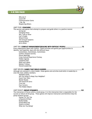iii
Who Am I?
Count Off
Communication Game
I, Me, My
Respecting Others
UNIT FIVE: COACHING .......................................................................................................... 61
This section uses games that attempt to prepare and guide others in a positive manner.
Acting Up
Changing Views
Win, Lose or Draw
Cat’s Cradle
Wizard Chess
The Unusual Suspects
Drawing Board
All In Knots
UNIT SIX: CONFLICT MANAGEMENT/DEALING WITH DIFFICULT PEOPLE.................................. 73
Every organization deals with conflict. These activities and games give opportunities to
identify, and hopefully, deal with this difficult issue.
Committees, Committees, Committees
Conflict Analysis Activity
Parent Meetings
Cross-Cultural Experience Fantasy
Hidden Agenda
Josephine Doll
Roles and Labels
Balloon Trolleys
Shared Leadership
UNIT SEVEN: GAMES THAT BUILD LEADERS .......................................................................... 91
Although not everyone is a born leader, these games and activities build skills in leadership in
even the most unlikely members.
Alphabet Game
Are You Going To Keep Your Neighbor?
Count Your Stars
Razzle Dazzle
The Sword Of Zorro
True Lies
Four Corners
The Hidden Object
UNIT EIGHT: GROUP DYNAMICS.......................................................................................... 101
The interaction of forces within a small group. It is this interaction that is responsible for the
success or failure of the group. These games will improve interaction and therefore help the
group achieve success.
Human Tic Tac Toe
A Roomful Of Rain
Buddy Buddy
Group Match-Up
Simon In A Bind
What Are You Doing?
 