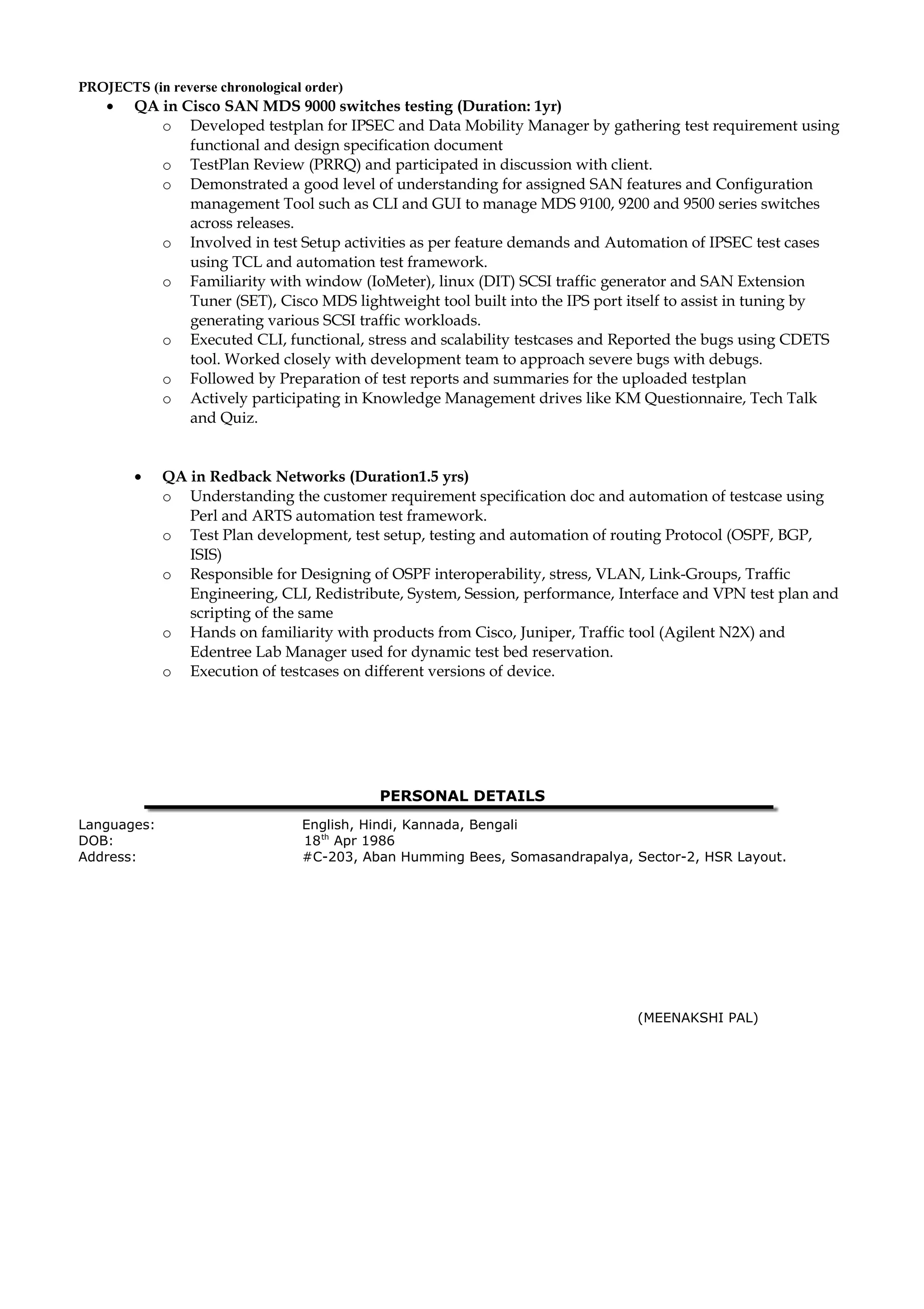 PROJECTS (in reverse chronological order)
• QA in Cisco SAN MDS 9000 switches testing (Duration: 1yr)
o Developed testplan for IPSEC and Data Mobility Manager by gathering test requirement using
functional and design specification document
o TestPlan Review (PRRQ) and participated in discussion with client.
o Demonstrated a good level of understanding for assigned SAN features and Configuration
management Tool such as CLI and GUI to manage MDS 9100, 9200 and 9500 series switches
across releases.
o Involved in test Setup activities as per feature demands and Automation of IPSEC test cases
using TCL and automation test framework.
o Familiarity with window (IoMeter), linux (DIT) SCSI traffic generator and SAN Extension
Tuner (SET), Cisco MDS lightweight tool built into the IPS port itself to assist in tuning by
generating various SCSI traffic workloads.
o Executed CLI, functional, stress and scalability testcases and Reported the bugs using CDETS
tool. Worked closely with development team to approach severe bugs with debugs.
o Followed by Preparation of test reports and summaries for the uploaded testplan
o Actively participating in Knowledge Management drives like KM Questionnaire, Tech Talk
and Quiz.
• QA in Redback Networks (Duration1.5 yrs)
o Understanding the customer requirement specification doc and automation of testcase using
Perl and ARTS automation test framework.
o Test Plan development, test setup, testing and automation of routing Protocol (OSPF, BGP,
ISIS)
o Responsible for Designing of OSPF interoperability, stress, VLAN, Link-Groups, Traffic
Engineering, CLI, Redistribute, System, Session, performance, Interface and VPN test plan and
scripting of the same
o Hands on familiarity with products from Cisco, Juniper, Traffic tool (Agilent N2X) and
Edentree Lab Manager used for dynamic test bed reservation.
o Execution of testcases on different versions of device.
PERSONAL DETAILS
Languages: English, Hindi, Kannada, Bengali
DOB: 18th
Apr 1986
Address: #C-203, Aban Humming Bees, Somasandrapalya, Sector-2, HSR Layout.
(MEENAKSHI PAL)
 