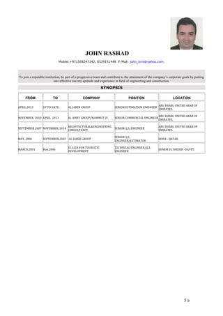 JOHN RASHAD 
Mobile:+971509247142, 0529151448 E-Mail: john_kiro@yahoo.com 
To join a reputable institution, be part of a progressive team and contribute to the attainment of the company’s corporate goals by putting 
into effective use my aptitude and experience in field of engineering and construction. 
SYNOPSIS 
FROM TO COMPANY POSITION LOCATION 
APRIL,2013 UP TO DATE AL JABER GROUP SENIOR ESTIMATION ENGINEER ABU DHABI, UNITED ARAB OF 
EMIRATES. 
NOVEMBER, 2010 APRIL 2013 AL AMRY GROUP/MAMMUT JV. SENIOR COMMERCIAL ENGINEERABU DHABI, UNITED ARAB OF 
EMIRATES. 
SEPTEMBER,2007 NOVEMBER, 2010 ARCHITECTURAL&ENGINEERING 
CONSULTANCY SENIOR Q.S. ENGINEER ABU DHABI, UNITED ARAB OF 
EMIRATES. 
MAY, 2006 SEPTEMBER,2007 AL JABER GROUP SENIOR Q.S. 
ENGINEER/ESTIMATOR DOHA - QATAR. 
MARCH,2001 May,2006 EL GIZA FOR TOURISTIC 
DEVELOPMENT 
TECHNICAL ENGINEER/Q.S. 
ENGINEER SHARM EL SHEIKH - EGYPT. 
5 a 
 