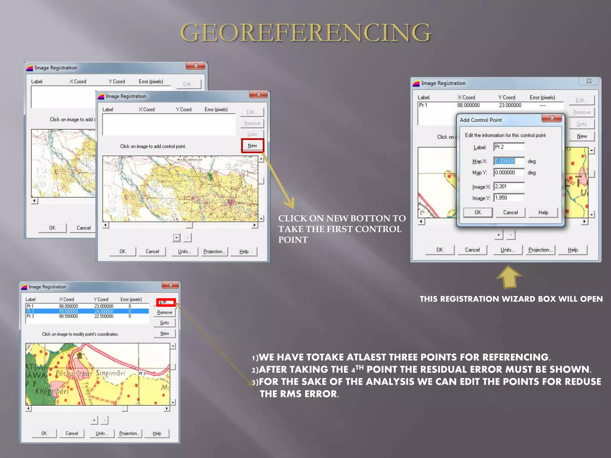 GEOREFERENCING
THIS REGISTRATION WIZARD BOX WILL OPEN
1)WE HAVE TOTAKE ATLAEST THREE POINTS FOR REFERENCING.
2)AFTER TAKING THE 4TH POINT THE RESIDUAL ERROR MUST BE SHOWN.
3)FOR THE SAKE OF THE ANALYSIS WE CAN EDIT THE POINTS FOR REDUSE
THE RMS ERROR.
CLICK ON NEW BOTTON TO
TAKE THE FIRST CONTROL
POINT
 