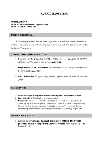 CURRICULUM VITAE
Kiran Kumar K
Email Id: kkirankumar8123@gmail.com
Ph no : +91-8123509394
A Challenging Career in a reputed organization which will help to develop my
abilities and skills, along with sharing the knowledge with the team members for
the better Team work.
 Bachelor of Engineering (ECE) in GEC, with an aggregate of 65.27%,
affiliated to VTU, during the period 2011-2015.
 Department of PU Education in Vivekananda PU College, Mysore with
61.33% in the year 2011
 SSLC Education in Vijaya high school, Mysore with 68.48% in the year
2009
 Project name: Cellphone Based Intelligent Counterfeit Teller
 Functionality: Identifying fake currencies.
 Description: A novel idea that enables the detection of counterfeit
currency by anyone, anytime, anywhere, power from the phone battery
for processing sensor signals. Concepts of Image Processing, Signal
Processing are used for checking genuineness of currency as per RBI.
 Worked as a Technical Support Engineer in WIPRO INFOTECH
(Global Service Management Center), Mysore from August 2015 to
August 2016.
CAREER OBJECTIVE:
EDUCATIONAL QUALIFICATION:
WORK EXPERIENCE:
Project Profile
 