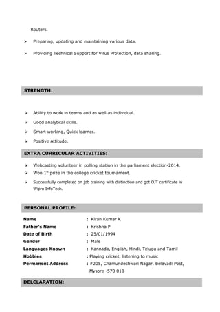 Routers.
 Preparing, updating and maintaining various data.
 Providing Technical Support for Virus Protection, data sharing.
 Ability to work in teams and as well as individual.
 Good analytical skills.
 Smart working, Quick learner.
 Positive Attitude.
 Webcasting volunteer in polling station in the parliament election-2014.
 Won 1st
prize in the college cricket tournament.
 Successfully completed on job training with distinction and got OJT certificate in
Wipro InfoTech.
Name : Kiran Kumar K
Father’s Name : Krishna P
Date of Birth : 25/01/1994
Gender : Male
Languages Known : Kannada, English, Hindi, Telugu and Tamil
Hobbies : Playing cricket, listening to music
Permanent Address : #205, Chamundeshwari Nagar, Belavadi Post,
Mysore -570 018
STRENGTH:
EXTRA CURRICULAR ACTIVITIES:EXTRA CURRICULAR ACTIVITIES:
PERSONAL PROFILE:
DELCLARATION:
 
