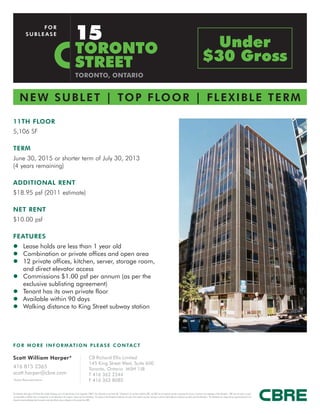 15
                       FOR
                  SUBLEASE


                                                                                             TORONTO                                                                                                                                                                                           Under
                                                                                             STREET                                                                                                                                                                                          $30 Gross
                                                                                             TORONTO, ONTARIO


         N E W S U B L E T | T O P F LO O R | F L E X I B L E T E R M

11TH FLOOR
5,106 SF

TERM
June 30, 2015 or shorter term of July 30, 2013
(4 years remaining)

ADDITIONAL RENT
$18.95 psf (2011 estimate)

NET RENT
$10.00 psf

FEATURES
z Lease holds are less than 1 year old
z Combination or private offices and open area
z 12 private offices, kitchen, server, storage room,
  and direct elevator access
z Commissions $1.00 psf per annum (as per the
  exclusive sublisting agreement)
z Tenant has its own private floor
z Available within 90 days
z Walking distance to King Street subway station




F O R M O R E I N F O R M AT I O N P L E A S E C O N TA C T

Scott William Harper*                                                                                            CB Richard Ellis Limited
                                                                                                                 145 King Street West, Suite 600
416 815 2365                                                                                                     Toronto, Ontario M5H 1J8
scott.harper@cbre.com                                                                                            T 416 362 2244
*Sales Representative                                                                                            F 416 362 8085

This disclaimer shall apply to CB Richard Ellis Limited, Brokerage, and to all other divisions of the Corporation (“CBRE”). The information set out herein (the “Information”) has not been verified by CBRE, and CBRE does not represent, warrant or guarantee the accuracy, correctness and completeness of the Information. CBRE does not accept or assume
any responsibility or liability, direct or consequential, for the Information or the recipient’s reliance upon the Information. The recipient of the Information should take such steps as the recipient may deem necessary to verify the Information prior to placing any reliance upon the Information. The Information may change and any property described in the
Information may be withdrawn from the market at any time without notice or obligation to the recipient from CBRE.
 