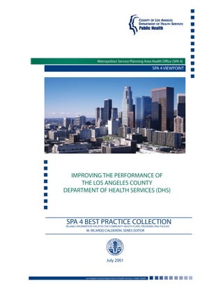 SPA 4 VIEWPOINT
IMPROVING THE PERFORMANCE OF
THE LOS ANGELES COUNTY
DEPARTMENT OF HEALTH SERVICES (DHS)
Los Angeles County Department of Health Services • Public Health
July 2001
Metropolitan Service Planning Area Health Office (SPA 4)
SPA 4 BEST PRACTICE COLLECTIONRELIABLE INFORMATION FOR EFFECTIVE COMMUNITY HEALTH PLANS, PROGRAMS AND POLICIES
M. RICARDO CALDERÓN, SERIES EDITOR
 