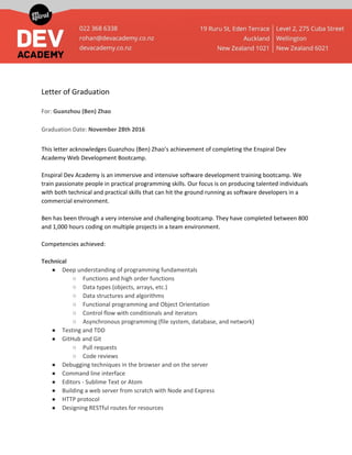 Letter of Graduation
For: ​Guanzhou (Ben) Zhao
Graduation Date: ​November 28th 2016
This letter acknowledges Guanzhou (Ben) Zhao’s achievement of completing the Enspiral Dev
Academy Web Development Bootcamp.
Enspiral Dev Academy is an immersive and intensive software development training bootcamp. We
train passionate people in practical programming skills. Our focus is on producing talented individuals
with both technical and practical skills that can hit the ground running as software developers in a
commercial environment.
Ben has been through a very intensive and challenging bootcamp. They have completed between 800
and 1,000 hours coding on multiple projects in a team environment.
Competencies achieved:
Technical
● Deep understanding of programming fundamentals
○ Functions and high order functions
○ Data types (objects, arrays, etc.)
○ Data structures and algorithms
○ Functional programming and Object Orientation
○ Control flow with conditionals and iterators
○ Asynchronous programming (file system, database, and network)
● Testing and TDD
● GitHub and Git
○ Pull requests
○ Code reviews
● Debugging techniques in the browser and on the server
● Command line interface
● Editors - Sublime Text or Atom
● Building a web server from scratch with Node and Express
● HTTP protocol
● Designing RESTful routes for resources
 