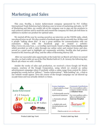 6
Marketing and Sales
This year, Swollip, a Junior Achievement company sponsored by P.F. Collins
International Trade Solutions had a fabulous year in terms of marketing and sales. As VP
of Marketing and Sales, my weekly job at the company was to sign out the products to
each achiever/adviser and to motivate and reward the company for their job well done in
addition to market our product for optimal sales.
We started off the year by scoring ourselves an interview on the VOCM radio, which
was played twice on air. We also created a Facebook page which currently has 78 likes and
6 people "talking about this". It was a great medium for communication with our
customers. Along with the Facebook page we created a website-
http://www.wix.com/ivan_1_2/swollips (previously found at http://www.swollip.com)
which provided us with 2 sales through our online order and contact forms and also,
served as a good spot to highlight our community activities. Swollip also had posters
located in the Janeway gift shop, and the office of Browning Harvey Ltd.
After our successful sales opportunity at the trade fair on March 3rd where we earned
24 sales, we had a table set up at the Flea Market held at C.L.B. Armory the following day,
March 4th where we sold 1 swollip.
Amidst the weeks of sales and production, we received a $100 Google Ad Words
coupon, courtesy of the Google Corporation, using which we created an online
advertisement campaign where if anybody within a 23km range from central St. John's
googled key words such as "pillows", "Junior Achievement", "Kids bedding" etc., a link to
our website would appear. Over the course of the Google campaign our ad showed up
22,996 times and was actually clicked 111 times.
Product Label tag- Front Product Label tag- Back
 