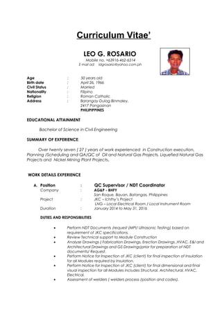Curriculum Vitae’
LEO G. ROSARIO
Mobile no. +63916-462-6514
E mail ad: ldgrosario@yahoo.com.ph
Age : 50 years old
Birth date : April 26, 1966
Civil Status : Married
Nationality : Filipino
Religion : Roman Catholic
Address : Barangay Dulag Binmaley,
2417 Pangasinan
PHILIPIPPINES
EDUCATIONAL ATTAINMENT
Bachelor of Science in Civil Engineering
SUMMARY OF EXPERIENCE:
Over twenty seven ( 27 ) years of work experienced in Construction execution,
Planning /Scheduling and QA/QC of Oil and Natural Gas Projects, Liquefied Natural Gas
Projects and Nickel Mining Plant Projects.
WORK DETAILS EXPERIENCE
A. Position : QC Supervisor / NDT Coordinator
Company : AG&P - BHFY
San Roque, Bauan, Batangas, Philippines
Project : JKC – Ichthy’s Project
LNG – Local Electrical Room / Local Instrument Room
Duration : January 2014 to May 31, 2016
DUTIES AND RESPONSIBILITIES
• Perform NDT Documents /request (MPI/ Ultrasonic Testing) based on
requirement of JKC specifications.
• Review Technical support to Module Construction
• Analyze Drawings ( Fabrication Drawings, Erection Drawings ,HVAC, E&I and
Architectural Drawings and GS Drawings)prior for preparation of NDT
documents/ Request.
• Perform Notice for Inspection of JKC (client) for final inspection of Insulation
for all Modules required by Insulation.
• Perform Notice for Inspection of JKC (client) for final dimensional and final
visual inspection for all Modules includes Structural, Architectural, HVAC,
Electrical.
• Assessment of welders ( welders process /position and codes).
 