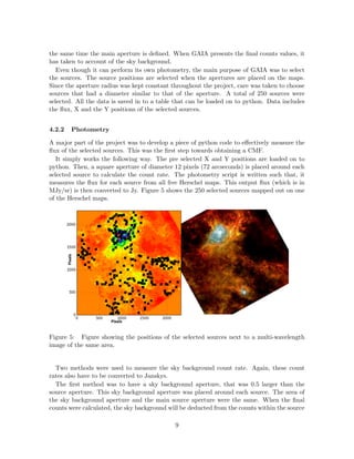 the same time the main aperture is deﬁned. When GAIA presents the ﬁnal counts values, it
has taken to account of the sky background.
Even though it can perform its own photometry, the main purpose of GAIA was to select
the sources. The source positions are selected when the apertures are placed on the maps.
Since the aperture radius was kept constant throughout the project, care was taken to choose
sources that had a diameter similar to that of the aperture. A total of 250 sources were
selected. All the data is saved in to a table that can be loaded on to python. Data includes
the ﬂux, X and the Y positions of the selected sources.
4.2.2 Photometry
A major part of the project was to develop a piece of python code to eﬀectively measure the
ﬂux of the selected sources. This was the ﬁrst step towards obtaining a CMF.
It simply works the following way. The pre selected X and Y positions are loaded on to
python. Then, a square aperture of diameter 12 pixels (72 arcseconds) is placed around each
selected source to calculate the count rate. The photometry script is written such that, it
measures the ﬂux for each source from all ﬁve Herschel maps. This output ﬂux (which is in
MJy/sr) is then converted to Jy. Figure 5 shows the 250 selected sources mapped out on one
of the Herschel maps.
Figure 5: Figure showing the positions of the selected sources next to a multi-wavelength
image of the same area.
Two methods were used to measure the sky background count rate. Again, these count
rates also have to be converted to Janskys.
The ﬁrst method was to have a sky background aperture, that was 0.5 larger than the
source aperture. This sky background aperture was placed around each source. The area of
the sky background aperture and the main source aperture were the same. When the ﬁnal
counts were calculated, the sky background will be deducted from the counts within the source
9
 