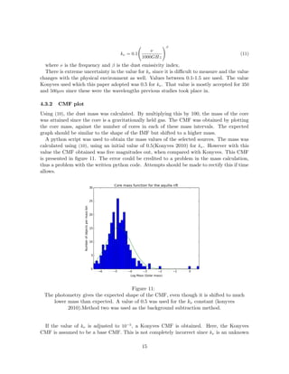 kν = 0.1
ν
1000GHz
β
(11)
where ν is the frequency and β is the dust emissivity index.
There is extreme uncertainty in the value for kν since it is diﬃcult to measure and the value
changes with the physical environment as well. Values between 0.1-1.5 are used. The value
Konyves used which this paper adopted was 0.5 for kν. That value is mostly accepted for 350
and 500µm since these were the wavelengths previous studies took place in.
4.3.2 CMF plot
Using (10), the dust mass was calculated. By multiplying this by 100, the mass of the core
was attained since the core is a gravitationally held gas. The CMF was obtained by plotting
the core mass, against the number of cores in each of these mass intervals. The expected
graph should be similar to the shape of the IMF but shifted to a higher mass.
A python script was used to obtain the mass values of the selected sources. The mass was
calculated using (10), using an initial value of 0.5(Konyves 2010) for kν. However with this
value the CMF obtained was ﬁve magnitudes out, when compared with Konyves. This CMF
is presented in ﬁgure 11. The error could be credited to a problem in the mass calculation,
thus a problem with the written python code. Attempts should be made to rectify this if time
allows.
Figure 11:
The photometry gives the expected shape of the CMF, even though it is shifted to much
lower mass than expected. A value of 0.5 was used for the kν constant (konyves
2010).Method two was used as the background subtraction method.
If the value of kν is adjusted to 10−5
, a Konyves CMF is obtained. Here, the Konyves
CMF is assumed to be a base CMF. This is not completely incorrect since kν is an unknown
15
 