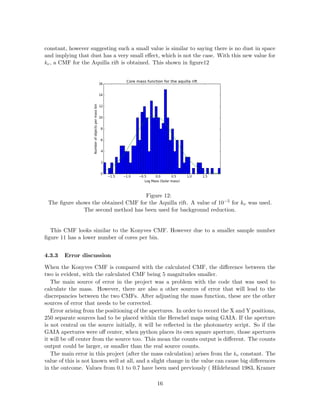 constant, however suggesting such a small value is similar to saying there is no dust in space
and implying that dust has a very small eﬀect, which is not the case. With this new value for
kν, a CMF for the Aquilla rift is obtained. This shown in ﬁgure12
Figure 12:
The ﬁgure shows the obtained CMF for the Aquilla rift. A value of 10−5 for kν was used.
The second method has been used for background reduction.
This CMF looks similar to the Konyves CMF. However due to a smaller sample number
ﬁgure 11 has a lower number of cores per bin.
4.3.3 Error discussion
When the Konyves CMF is compared with the calculated CMF, the diﬀerence between the
two is evident, with the calculated CMF being 5 magnitudes smaller.
The main source of error in the project was a problem with the code that was used to
calculate the mass. However, there are also a other sources of error that will lead to the
discrepancies between the two CMFs. After adjusting the mass function, these are the other
sources of error that needs to be corrected.
Error arising from the positioning of the apertures. In order to record the X and Y positions,
250 separate sources had to be placed within the Herschel maps using GAIA. If the aperture
is not central on the source initially, it will be reﬂected in the photometry script. So if the
GAIA apertures were oﬀ center, when python places its own square aperture, those apertures
it will be oﬀ center from the source too. This mean the counts output is diﬀerent. The counts
output could be larger, or smaller than the real source counts.
The main error in this project (after the mass calculation) arises from the kν constant. The
value of this is not known well at all, and a slight change in the value can cause big diﬀerences
in the outcome. Values from 0.1 to 0.7 have been used previously ( Hildebrand 1983, Kramer
16
 