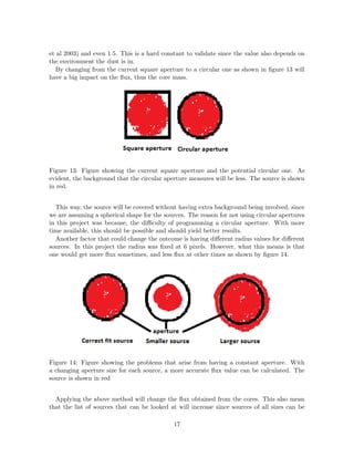 et al 2003) and even 1.5. This is a hard constant to validate since the value also depends on
the environment the dust is in.
By changing from the current square aperture to a circular one as shown in ﬁgure 13 will
have a big impact on the ﬂux, thus the core mass.
Figure 13: Figure showing the current square aperture and the potential circular one. As
evident, the background that the circular aperture measures will be less. The source is shown
in red.
This way, the source will be covered without having extra background being involved, since
we are assuming a spherical shape for the sources. The reason for not using circular apertures
in this project was because, the diﬃculty of programming a circular aperture. With more
time available, this should be possible and should yield better results.
Another factor that could change the outcome is having diﬀerent radius values for diﬀerent
sources. In this project the radius was ﬁxed at 6 pixels. However, what this means is that
one would get more ﬂux sometimes, and less ﬂux at other times as shown by ﬁgure 14.
Figure 14: Figure showing the problems that arise from having a constant aperture. With
a changing aperture size for each source, a more accurate ﬂux value can be calculated. The
source is shown in red
Applying the above method will change the ﬂux obtained from the cores. This also mean
that the list of sources that can be looked at will increase since sources of all sizes can be
17
 