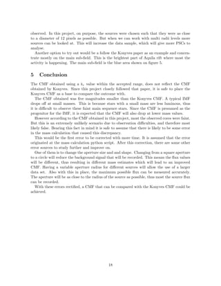 observed. In this project, on purpose, the sources were chosen such that they were as close
to a diameter of 12 pixels as possible. But when we can work with multi radii levels more
sources can be looked at. This will increase the data sample, which will give more PSCs to
analyse.
Another option to try out would be a follow the Konyves paper as an example and concen-
trate mostly on the main sub-ﬁeld. This is the brightest part of Aquila rift where most the
activity is happening. The main sub-ﬁeld is the blue area shown on ﬁgure 5.
5 Conclusion
The CMF obtained using a kν value within the accepted range, does not reﬂect the CMF
obtained by Konyves. Since this project closely followed that paper, it is safe to place the
Konyves CMF as a base to compare the outcome with.
The CMF obtained was ﬁve magnitudes smaller than the Konyves CMF. A typical IMF
drops oﬀ at small masses. This is because stars with a small mass are less luminous, thus
it is diﬃcult to observe these faint main sequence stars. Since the CMF is presumed as the
progenitor for the IMF, it is expected that the CMF will also drop at lower mass values.
However according to the CMF obtained in this project, most the observed cores were faint.
But this is an extremely unlikely scenario due to observation diﬃculties, and therefore most
likely false. Bearing this fact in mind it is safe to assume that there is likely to be some error
in the mass calculation that caused this discrepancy.
This would be the ﬁrst error to be corrected with more time. It is assumed that the error
originated at the mass calculation python script. After this correction, there are some other
error sources to study further and improve on.
One of them is to change the aperture size and and shape. Changing from a square aperture
to a circle will reduce the background signal that will be recorded. This means the ﬂux values
will be diﬀerent, thus resulting in diﬀerent mass estimates which will lead to an improved
CMF. Having a variable aperture radius for diﬀerent sources will allow the use of a larger
data set. Also with this in place, the maximum possible ﬂux can be measured accurately.
The aperture will be as close to the radius of the source as possible, thus most the source ﬂux
can be recorded.
With these errors rectiﬁed, a CMF that can be compared with the Konyves CMF could be
achieved.
18
 