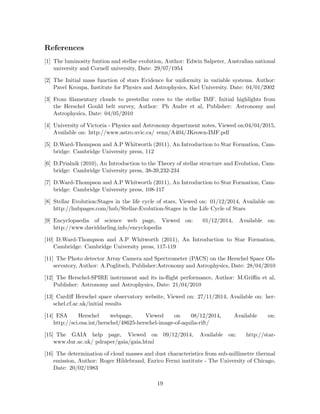 References
[1] The luminosity funtion and stellar evolution, Author: Edwin Salpeter, Australian national
university and Cornell university, Date: 29/07/1954
[2] The Initial mass function of stars Evidence for uniformity in variable systems. Author:
Pavel Kroupa, Institute for Physics and Astrophysics, Kiel University. Date: 04/01/2002
[3] From ﬁlamentary clouds to prestellar cores to the stellar IMF. Initial highlights from
the Herschel Gould belt survey, Author: Ph Andre et al, Publisher: Astronomy and
Astrophysics, Date: 04/05/2010
[4] University of Victoria - Physics and Astronomy department notes, Viewed on:04/04/2015,
Available on: http://www.astro.uvic.ca/ venn/A404/JKeown-IMF.pdf
[5] D.Ward-Thompson and A.P Whitworth (2011), An Introduction to Star Formation, Cam-
bridge: Cambridge University press, 112
[6] D.Prialnik (2010), An Introduction to the Theory of stellar structure and Evolution, Cam-
bridge: Cambridge University press, 38-39,232-234
[7] D.Ward-Thompson and A.P Whitworth (2011), An Introduction to Star Formation, Cam-
bridge: Cambridge University press, 108-117
[8] Stellar Evolution:Stages in the life cycle of stars, Viewed on: 01/12/2014, Available on:
http://hubpages.com/hub/Stellar-Evolution-Stages in the Life Cycle of Stars
[9] Encyclopaedia of science web page, Viewed on: 01/12/2014, Available on:
http://www.daviddarling.info/encyclopedia
[10] D.Ward-Thompson and A.P Whitworth (2011), An Introduction to Star Formation,
Cambridge: Cambridge University press, 117-119
[11] The Photo detector Array Camera and Spectrometer (PACS) on the Herschel Space Ob-
servatory, Author: A.Poglitsch, Publisher:Astronomy and Astrophysics, Date: 28/04/2010
[12] The Herschel-SPIRE instrument and its in-ﬂight performance, Author: M.Griﬃn et al,
Publisher: Astronomy and Astrophysics, Date: 21/04/2010
[13] Cardiﬀ Herschel space observatory website, Viewed on: 27/11/2014, Available on: her-
schel.cf.ac.uk/initial results
[14] ESA Herschel webpage, Viewed on 08/12/2014, Available on:
http://sci.esa.int/herschel/48625-herschel-image-of-aquila-rift/
[15] The GAIA help page, Viewed on 09/12/2014, Available on: http://star-
www.dur.ac.uk/ pdraper/gaia/gaia.html
[16] The determination of cloud masses and dust characteristics from sub-millimetre thermal
emission, Author: Roger Hildebrand, Enrico Fermi institute - The University of Chicago,
Date: 20/02/1983
19
 