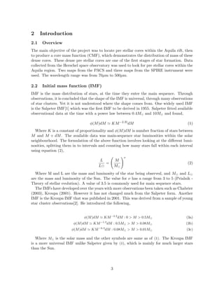 2 Introduction
2.1 Overview
The main objective of the project was to locate pre stellar cores within the Aquila rift, then
to produce a core mass function (CMF), which demonstrates the distribution of mass of these
dense cores. These dense pre stellar cores are one of the ﬁrst stages of star formation. Data
collected from the Herschel space observatory was used to look for pre stellar cores within the
Aquila region. Two maps from the PACS and three maps from the SPIRE instrument were
used. The wavelength range was from 70µm to 500µm.
2.2 Initial mass function (IMF)
IMF is the mass distribution of stars, at the time they enter the main sequence. Through
observations, it is concluded that the shape of the IMF is universal, through many observations
of star clusters. Yet it is not understood where the shape comes from. One widely used IMF
is the Salpeter IMF[1] which was the ﬁrst IMF to be derived in 1955. Salpeter ﬁtted available
observational data at the time with a power law between 0.4M and 10M and found,
φ(M)dM KM−2.35
dM (1)
Where K is a constant of proportionality and φ(M)dM is number fraction of stars between
M and M + dM. The available data was main-sequence star luminosities within the solar
neighbourhood. The formulation of the above function involves looking at the diﬀerent lumi-
nosities, splitting them in to intervals and counting how many stars fall within each interval
using equation (2),
L
L
=
M
M
ν
(2)
Where M and L are the mass and luminosity of the star being observed, and M and L
are the mass and luminosity of the Sun. The value for ν has a range from 3 to 5 (Prialnik -
Theory of stellar evolution). A value of 3.5 is commonly used for main sequence stars.
The IMFs have developed over the years with more observations been taken such as Chabrier
(2003), Kroupa (2001). However it has not changed much from the Salpeter form. Another
IMF is the Kroupa IMF that was published in 2001. This was derived from a sample of young
star cluster observations[2]. He introduced the following,
φ(M)dM KM−2.3
dM : 0 > M > 0.5M (3a)
φ(M)dM KM−1.3
dM : 0.5M > M > 0.08M (3b)
φ(M)dM KM−0.3
dM : 0.08M > M > 0.01M (3c)
Where M is the solar mass and the other symbols are same as of (1). The Kroupa IMF
is a more universal IMF unlike Salpeter given by (1), which is mainly for much larger stars
than the Sun.
3
 