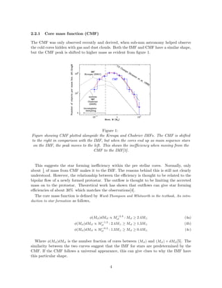 2.2.1 Core mass function (CMF)
The CMF was only observed recently and derived, when sub-mm astronomy helped observe
the cold cores hidden with gas and dust clouds. Both the IMF and CMF have a similar shape,
but the CMF peak is shifted to higher mass as evident from ﬁgure 1.
Figure 1:
Figure showing CMF plotted alongside the Kroupa and Chabrier IMFs. The CMF is shifted
to the right in comparison with the IMF, but when the cores end up as main sequence stars
on the IMF, the peak moves to the left. This shows the ineﬃciency when moving from the
CMF to the IMF[3].
This suggests the star forming ineﬃciency within the pre stellar cores. Normally, only
about 1
3 of mass from CMF makes it to the IMF. The reasons behind this is still not clearly
understood. However, the relationship between the eﬃciency is thought to be related to the
bipolar ﬂow of a newly formed protostar. The outﬂow is thought to be limiting the accreted
mass on to the protostar. Theoretical work has shown that outﬂows can give star forming
eﬃciencies of about 30% which matches the observations[4].
The core mass function is deﬁned by Ward-Thompson and Whitworth in the textbook, An intro-
duction to star formation as follows,
φ(Mcl)dMcl ∝ M−2.3
cl : Mcl ≥ 2.4M (4a)
φ(Mcl)dMcl ∝ M−1.3
cl : 2.4M ≥ Mcl ≥ 1.3M (4b)
φ(Mcl)dMcl ∝ M−0.3
cl : 1.3M ≥ Mcl ≥ 0.4M (4c)
Where φ(Mcl)dMcl is the number fraction of cores between (Mcl) and (Mcl) + dMcl[5]. The
similarity between the two curves suggest that the IMF for stars are predetermined by the
CMF. If the CMF follows a universal appearance, this can give clues to why the IMF have
this particular shape.
4
 
