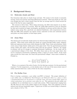 3 Background theory
3.1 Molecular clouds and Dust
Star formation takes place in clouds of gas and dust. The matter in the clouds is constantly
moving, acted on by gravity and being inﬂuenced by pressure. These gas clouds are vast, and
even though they have a lower density than the Sun, an average mass of a cloud exceeds the
mass of the Sun by many magnitudes.
The universe is full of dust. When doing astronomy, the eﬀect dust imposes on an obser-
vation needs to be taken in to account. Most the visible light emitted by stars are absorbed
by dust and re-emitted at longer wavelengths, speciﬁcally at sub-mm and far infra-red. Dust
radiates away energy like a greybody (an adjusted blackbody), with temperatures between
10K and 100K. Dust particles can capture atoms, molecules to form new molecular species
and grains can lump together to form larger grains.
3.2 Jeans Mass
The densest part of molecular clouds need to be observed when looking for new stars and star
nurseries. These dense areas within the clouds are created through stellar winds, magnetic
ﬁelds and supernova shock waves which disrupts the ISM. These create perturbations, which
create areas of high density within parts of the giant cloud. Now the gravitational potential
energy within that region, will increase along with the gas pressure. However, the change
in pressure will not be enough to maintain hydrostatic equilibrium. So the result will be
a gravitational collapse of the cloud. We deﬁne Jeans mass as the mass upper limit, that
can be contained in hydrostatic equilibrium within a region of a given volume. If the cloud
mass exceeds the Jeans mass, the cloud will gravitational collapse. Jeans mass is deﬁned by
Prialnik as,
MJ =
3
4π
1
2
3
α
3
2
RT
µG
3
2
1
√
ρ
(5)
Where α is a constant of the order of unity, R is the ideal gas constant, G is the gravitational
constant, T is the temperature, ρ is the density and µ is the sum of the mean atomic mass of
stellar material which has a value of 0.61 for the solar composition.
3.3 Pre Stellar Core
Prior to having a protostar, a pre stellar core(PSC) is formed. The proper deﬁnition of
a pre stellar core, as deﬁned by Ward-Thompson and Whitworth (2011) is, a phase in which
a gravitationally bound core has formed in a molecular cloud, and moves towards higher degrees of
central condensation, but no protostar exists within the core. The material in the pre stellar core
is suﬃcient for an individual star or a small solar system. With temperatures ranging from
7K-15K these are some of the coldest regions in the universe. They emit radiation in the far
infrared and sub-mm bandwidth region. Typical size of PSCs are around 0.05pc in diameter
and a density of 105
cm−3
[7].
5
 