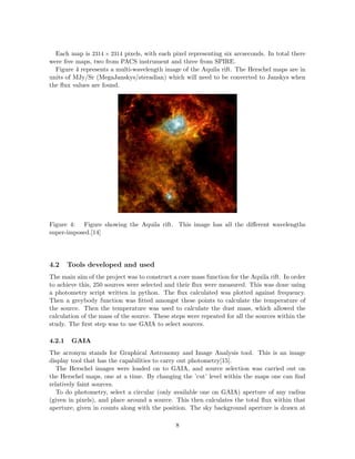 Each map is 2314 × 2314 pixels, with each pixel representing six arcseconds. In total there
were ﬁve maps, two from PACS instrument and three from SPIRE.
Figure 4 represents a multi-wavelength image of the Aquila rift. The Herschel maps are in
units of MJy/Sr (MegaJanskys/steradian) which will need to be converted to Janskys when
the ﬂux values are found.
Figure 4: Figure showing the Aquila rift. This image has all the diﬀerent wavelengths
super-imposed.[14]
4.2 Tools developed and used
The main aim of the project was to construct a core mass function for the Aquila rift. In order
to achieve this, 250 sources were selected and their ﬂux were measured. This was done using
a photometry script written in python. The ﬂux calculated was plotted against frequency.
Then a greybody function was ﬁtted amongst these points to calculate the temperature of
the source. Then the temperature was used to calculate the dust mass, which allowed the
calculation of the mass of the source. These steps were repeated for all the sources within the
study. The ﬁrst step was to use GAIA to select sources.
4.2.1 GAIA
The acronym stands for Graphical Astronomy and Image Analysis tool. This is an image
display tool that has the capabilities to carry out photometry[15].
The Herschel images were loaded on to GAIA, and source selection was carried out on
the Herschel maps, one at a time. By changing the ’cut’ level within the maps one can ﬁnd
relatively faint sources.
To do photometry, select a circular (only available one on GAIA) aperture of any radius
(given in pixels), and place around a source. This then calculates the total ﬂux within that
aperture, given in counts along with the position. The sky background aperture is drawn at
8
 