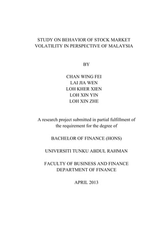 STUDY ON BEHAVIOR OF STOCK MARKET
VOLATILITY IN PERSPECTIVE OF MALAYSIA
BY
CHAN WING FEI
LAI JIA WEN
LOH KHER XIEN
LOH XIN YIN
LOH XIN ZHE
A research project submitted in partial fulfillment of
the requirement for the degree of
BACHELOR OF FINANCE (HONS)
UNIVERSITI TUNKU ABDUL RAHMAN
FACULTY OF BUSINESS AND FINANCE
DEPARTMENT OF FINANCE
APRIL 2013
 