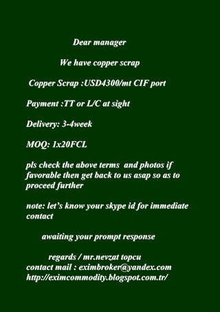 Dear manager 
We have copper scrap 
Copper Scrap :USD4300/mt CIF port 
Payment :TT or L/C at sight 
Delivery: 3-4week 
MOQ: 1x20FCL 
pls check the above terms and photos if 
favorable then get back to us asap so as to 
proceed further 
note: let’’s know your skype id for immediate 
contact 
awaiting your prompt response 
regards / mr.nevzat topcu 
contact mail : eximbroker@yandex.com 
http://eximcommodity.blogspot.com.tr/ 
 