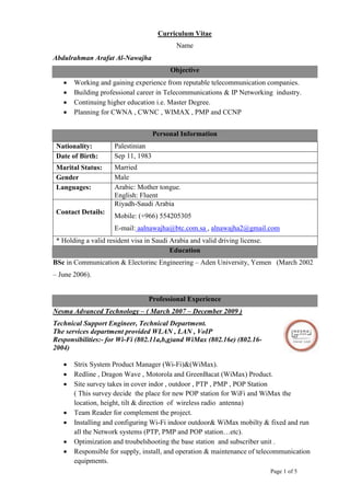 Page 1 of 5
Curriculum Vitae
Name
Abdulrahman Arafat Al-Nawajha
Objective
 Working and gaining experience from reputable telecommunication companies.
 Building professional career in Telecommunications & IP Networking industry.
 Continuing higher education i.e. Master Degree.
 Planning for CWNA , CWNC , WIMAX , PMP and CCNP
Personal Information
Nationality: Palestinian
Date of Birth: Sep 11, 1983
Marital Status: Married
Gender Male
Languages: Arabic: Mother tongue.
English: Fluent
Contact Details:
Riyadh-Saudi Arabia
Mobile: (+966) 554205305
E-mail: aalnawajha@btc.com.sa , alnawajha2@gmail.com
* Holding a valid resident visa in Saudi Arabia and valid driving license.
Education
BSc in Communication & Electorinc Engineering – Aden University, Yemen (March 2002
– June 2006).
Professional Experience
Nesma Advanced Technology – ( March 2007 – December 2009 )
Technical Support Engineer, Technical Department.
The services department provided WLAN , LAN , VoIP
Responsibilities:- for Wi-Fi (802.11a,b,g)and WiMax (802.16e) (802.16-
2004)
 Strix System Product Manager (Wi-Fi)&(WiMax).
 Redline , Dragon Wave , Motorola and GreenBacat (WiMax) Product.
 Site survey takes in cover indor , outdoor , PTP , PMP , POP Station
( This survey decide the place for new POP station for WiFi and WiMax the
location, height, tilt & direction of wireless radio antenna)
 Team Reader for complement the project.
 Installing and configuring Wi-Fi indoor outdoor& WiMax mobilty & fixed and run
all the Network systems (PTP, PMP and POP station…etc).
 Optimization and troubelshooting the base station and subscriber unit .
 Responsible for supply, install, and operation & maintenance of telecommunication
equipments.
 