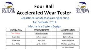 Four Ball
Accelerated Wear Tester
Department of Mechanical Engineering
Fall Semester 2014
Mechanical System Design
CONTROLS TEAM STRUCTURES TEAM FABRICATION TEAM
Ana Dungan Whitney Stregles Daniel Griffin
Kelsey Kaht Robert Nalecz Colin Holliday
Steve Soto Riley Shay Casey Sheppard
John Willis Jordan Ansley Michael Spaulding
Ibrahim Ahmed
 