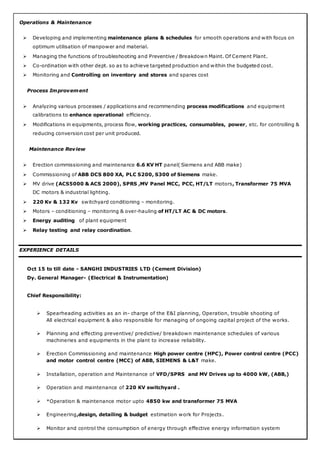 Operations & Maintenance
 Developing and implementing maintenance plans & schedules for smooth operations and with focus on
optimum utilisation of manpower and material.
 Managing the functions of troubleshooting and Preventive / Breakdown Maint. Of Cement Plant.
 Co-ordination with other dept. so as to achieve targeted production and within the budgeted cost.
 Monitoring and Controlling on inventory and stores and spares cost
Process Improvement
 Analyzing various processes / applications and recommending process modifications and equipment
calibrations to enhance operational efficiency.
 Modifications in equipments, process flow, working practices, consumables, power, etc. for controlling &
reducing conversion cost per unit produced.
Maintenance Review
 Erection commissioning and maintenance 6.6 KV HT panel( Siemens and ABB make)
 Commissioning of ABB DCS 800 XA, PLC S200, S300 of Siemens make.
 MV drive (ACS5000 & ACS 2000), SPRS ,MV Panel MCC, PCC, HT/LT motors, Transformer 75 MVA
DC motors & industrial lighting.
 220 Kv & 132 Kv switchyard conditioning – monitoring.
 Motors – conditioning – monitoring & over-hauling of HT/LT AC & DC motors.
 Energy auditing of plant equipment
 Relay testing and relay coordination.
EXPERIENCE DETAILS
Oct 15 to till date - SANGHI INDUSTRIES LTD (Cement Division)
Dy. General Manager- (Electrical & Instrumentation)
Chief Responsibility:
 Spearheading activities as an in- charge of the E&I planning, Operation, trouble shooting of
All electrical equipment & also responsible for managing of ongoing capital project of the works.
 Planning and effecting preventive/ predictive/ breakdown maintenance schedules of various
machineries and equipments in the plant to increase reliability.
 Erection Commissioning and maintenance High power centre (HPC), Power control centre (PCC)
and motor control centre (MCC) of ABB, SIEMENS & L&T make.
 Installation, operation and Maintenance of VFD/SPRS and MV Drives up to 4000 kW, (ABB,)
 Operation and maintenance of 220 KV switchyard .
 *Operation & maintenance motor upto 4850 kw and transformer 75 MVA
 Engineering,design, detailing & budget estimation work for Projects.
 Monitor and control the consumption of energy through effective energy information system
 