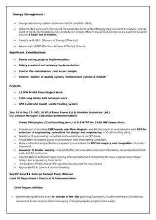 Energy Management :
 Energy monitoring system implemented for complete plant.
 Implemented various energy saving measures like process fan efficiency measurement & analysis, energy
audit of plant, Illumination Survey, Installation energy efficient equipment, Compress air audit etc & saved
around 3 kwh/ ton of clinker.
 Friendly with BEE. {Bureau of Energy Efficiency}
 Awareness of PAT {Perform Achieve & Trade} Scheme.
Significant Contributions:
 Power saving projects implementation.
 Safety standard and advisory implementation.
 Control the maintenance cost as per budget.
 Internal auditor of quality system, Environment system & OHSAS .
Projects:
 15 MW WHRS Plant Project Work
 3 Km long mines belt conveyor work
 AFR (solid and liquid) waste Feeding system
July 14 to Sep 15- MCL (A JV of Essar Power Ltd & Hindalco Industries Ltd.)
Dy. General Manager- (Electrical &instrumentation)
Green field project (Coal handling plant) of 8.5 MTPA for 2100 MW Power Plant:
 Preparation of tentative CHP layout, coal flow diagram and Bid document in consideration with DPR for
selection of engineering consultant for design and engineering of Coal Handling plant.
 Selection of engineering consultant and award of work on EPC basis.
 Finalization of suitable layout in consultation with engineering Consultant.
 Review of technical specification prepared by consultant for EPC bid enquiry and completion of tender
document.
 Issuance of tender enquiry, receipt of offer, bid evaluation and recommendation, issuance of LOI/work
order to EPC contractor.
 Coordination in detailed Engineering by EPC Contractor and completion of review engineering of major
design and engineering documents.
 Preparation of MCC,PCC & HPC specification required for new project
 Approval of G.A. power & control drawing.
.
Sep’07-June’14 -Lafarge Cement Plant, Bilaspur
Head Of Department– Electrical & Instrumentation
Chief Responsibilities:
 Spearheading activities as an in- charge of the E&I planning, Operation, trouble shooting of all electrical
equipment & also responsible for managing of ongoing capital project of the works.
 