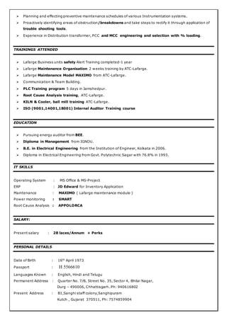  Planning and effecting preventive maintenance schedules of various Instrumentation systems.
 Proactively identifying areas of obstruction/breakdowns and take steps to rectify it through application of
trouble shooting tools.
 Experience in Distribution transformer, PCC and MCC engineering and selection with % loading.
TRAININGS ATTENDED
 Lafarge Business units safety Alert Training completed-1 year
 Lafarge Maintenance Organisation 2 weeks training by ATC-Lafarge.
 Lafarge Maintenance Model MAXIMO from ATC-Lafarge.
 Communication & Team Building.
 PLC Training program 5 days in Jamshedpur.
 Root Cause Analysis training, ATC-Lafarge.
 KILN & Cooler, ball mill training ATC-Lafarge.
 ISO (9001,14001,18001) Internal Auditor Training course
EDUCATION
 Pursuing energy auditor from BEE.
 Diploma in Management from IGNOU.
 B.E. in Electrical Engineering from the Institution of Engineer, Kolkata in 2006.
 Diploma in Electrical Engineering from Govt. Polytechnic Sagar with 76.8% in 1993.
IT SKILLS
Operating System : MS Office & MS-Project
ERP : JD Edward for Inventory Application
Maintenance : MAXIMO ( Lafarge maintenance module )
Power monitoring : SMART
Root Cause Analysis : APPOLORCA
SALARY:
Present salary : 28 laces/Annum + Perks
PERSONAL DETAILS
Date of Birth : 16th
April 1973
Passport : H 5566610
Languages Known : English, Hindi and Telugu
Permanent Address : Quarter No. 7/B, Street No. 35, Sector 4, Bhilai Nagar,
Durg – 490006, Chhattisgarh. Ph: 940616802
Present Address : B1,Sanghi staff colony,Sanghipuram
Kutch , Gujarat 370511, Ph: 7574859904
 