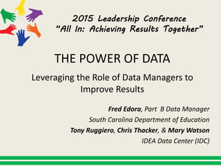 2015 Leadership Conference
“All In: Achieving Results Together”
THE POWER OF DATA
Leveraging the Role of Data Managers to
Improve Results
Fred Edora, Part B Data Manager
South Carolina Department of Education
Tony Ruggiero, Chris Thacker, & Mary Watson
IDEA Data Center (IDC)
 