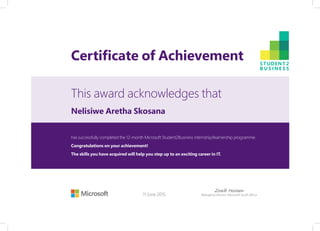 Certificate of Achievement
This award acknowledges that
has successfully completed the 12-month Microsoft Student2Business internship/learnership programme.
Congratulations on your achievement!
The skills you have acquired will help you step up to an exciting career in IT.
11 June 2015
Zoaib Hoosen
Managing Director: Microsoft South Africa
Nelisiwe Aretha Skosana
 