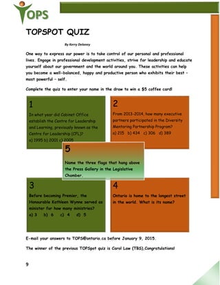 9
3
Before becoming Premier, the
Honourable Kathleen Wynne served as
minister for how many ministries?
a) 3 b) 6 c) 4 d) 5
4
Ontario is home to the longest street
in the world. What is its name?
TOPSPOT QUIZ
By Kerry Delaney
One way to express our power is to take control of our personal and professional
lives. Engage in professional development activities, strive for leadership and educate
yourself about our government and the world around you. These activities can help
you become a well-balanced, happy and productive person who exhibits their best –
most powerful – self.
Complete the quiz to enter your name in the draw to win a $5 coffee card!
E-mail your answers to TOPS@ontario.ca before January 9, 2015.
The winner of the previous TOPSpot quiz is Carol Law (TBS),Congratulations!
1
In what year did Cabinet Office
establish the Centre for Leadership
and Learning, previously known as the
Centre for Leadership (CFL)?
a) 1995 b) 2001 c) 2005
2
From 2013-2014, how many executive
partners participated in the Diversity
Mentoring Partnership Program?
a) 215 b) 434 c) 306 d) 389
5
Name the three flags that hang above
the Press Gallery in the Legislative
Chamber.
 