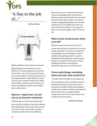 10
“A Day in the Job
of…”
By Yannie Wong
Graham Webster is the Executive Assistant to
Deputy Minister Deborah Newman at the
Ministry of Training, Colleges and Universities.
He has been in this role for almost three years
and is responsible for running the operations of
the Deputy Minister’s Office (DMO.) He acts as
the main liaison between the Minister’s Office,
Cabinet Office and the rest of the ministry, as
well as providing these offices with strategic
advice and direction.
What is a “typical day” in your
role as an Executive Assistant?
Atypical day as an Executive Assistant (EA)
does not exist for Graham! Each day is different
and unpredictable from the moment he checks
his e-mail or steps into the office. Graham’s
schedule typically revolves around Deputy
Newman’s busy one. He attends meetings on
various items going forward, reviews items
before they go to the Deputy Minister and deals
with various HR related matters. His role also
involves managing Deputy Newman’s calendar.
He and the rest of the DMO team make sure
that critical items, whether in the queue for a
while or new and emerging, make it in front of
her.
What is your favourite part about
your job?
Graham’s favourite aspect of his job is the
variety of work that he encounters daily and the
people with whom he interacts. He enjoys the
unpredictable nature of his position and the
problem-solving that goes with it, as well as
establishing relationships with a wide range of
people to accomplish ministry goals. It is also
gratifying for Graham to see projects,
particularly large ones, cross the finish line.
If you could change something
about your job, what would it be?
If Graham had to change one thing about his
job it would be the mass of emails he receives –
typically 150-200 per day! He notes that it is
important for people to differentiate between
various communication methods and determine
how to best convey a message, whether
through email, face-to-face conversation or by
setting up a formal meeting.
Continued on next pg.
Graham Webster
 