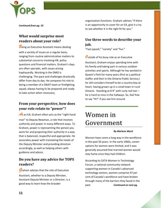 11
Continued from pg. 10
What would surprise most
readers about your role?
Being an Executive Assistant means dealing
with a variety of issues on a regular basis,
ranging from routine administrative matters to
substantial concerns involving HR, policy
questions and financial matters. Graham’s days
are often sporadic, with issues arising
haphazardly. Working in the DMO is
challenging. The pace and challenges drastically
differ from day to day. He compares his role to
being a member of a SWAT team or firefighting
squad, always having to be prepared and ready
to take action when necessary.
From your perspective, how does
your role relate to “power”?
As an EA, Graham often acts as the “right-hand
man” to Deputy Newman, a role that involves
authority and power in many different ways. To
Graham, power is representing the person you
work for and projecting their authority in a way
that is balanced, respectful and appropriate. He
associates power with translating the needs of
the Deputy Minister and providing direction
accordingly, as well as helping others with
guidance and advice.
Do you have any advice for TOPS
readers?
Graham advises that the role of Executive
Assistant, whether to a Deputy Minister,
Assistant Deputy Minister or a Director, is a
good way to learn how the broader
organization functions. Graham advises “if there
is an opportunity to cover for an EA, give it a try
to see whether it is the right fit for you.”
Use three words to describe your
job.
“Fast-paced,” “variety” and “fun.”
Outside of his busy role as an Executive
Assistant, Graham enjoys spending time with
his family and taking part in various outdoor
activities and sports. Although he has worked in
Queen’s Park for many years (first as a political
staffer and then in the Ontario Public Service,)
he still considers himself to be a country boy at
heart, having grown up in a small town in rural
Ontario. Standing at 6’4” with curly red hair –
he is hard to miss in the hallways. So, feel free
to say “Hi!” if you see him around.
Women in
Government
By Marlene Ward
Women have come a long way in the workforce
in the past 50 years. In the early 1960s, career
options for women were limited, and it was
generally assumed that married women would
stay home once they had children.
According to CATA Women in Technology
Forum, a national community network
supporting women in Canada’s advanced
technology sectors, women comprise 47 per
cent of Canada’s workforce and have broken
through many of the barriers they faced in the
past. Continued on next pg.
 