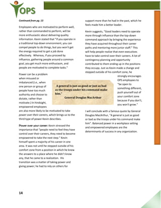 14
Continued from pg. 13
Employees who are motivated to perform well,
rather than commanded to perform, will be
more enthusiastic about delivering quality
information. Kevin stated that “if you operate in
a traditional top-down environment, you can
compel people to do things, but you won’t get
the energy required to get a job done
effectively. Whereas, if you proceed by
influence, gathering people around a common
goal, you get much more enthusiasm, and
people are motivated to complete tasks.”
Power can be a problem
when misused or
imbalanced (i.e., when
one person or group of
people have too much
authority and choose to
dictate, rather than
motivate.) In hindsight,
empowered employees
are also more likely to be motivated to take
power over their careers, which brings us to the
third type of power Kevin describes.
Power over your career: Kevin stressed the
importance that “people need to feel they have
control over their careers, they need to become
empowered to take the next step.” Kevin
himself spent a majority of his career in one
area. It was not until he stepped outside of his
comfort zone from a position in which he knew
the answers to a place where he didn’t know
any, that he came to a realization. His
transition was a matter of taking power and
giving power; he had to rely on others for
support more than he had in the past, which he
feels made him a better leader.
Kevin suggests, “Good leaders need to operate
more through influence than the top-down
command approach by bringing the experience
they have acquired throughout their career
paths and mentoring more junior staff.” This
will help people realize that even executives
have to take control over their careers. A lot of
contingency planning and opportunity
contributed to them ending up in the positions
they occupy. Just as Kevin made a change and
stepped outside of his comfort zone, he
strongly encourages
OPS employees to
“be open to
something different,
push yourself out of
your comfort zone
because if you don’t,
you won’t grow.”
I will conclude with a famous quote by General
Douglas MacArthur, “A general is just as good
or bad as the troops under his command make
him”. Balanced power in a workplace setting
and empowered employees are the
determinants of success in any organization.
“A general is just as good or just as bad
as the troops under his command make
him.”
General Douglas MacArthur
 