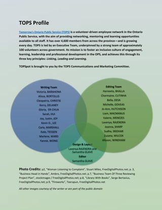 15
TOPS Profile
Tomorrow's Ontario Public Service (TOPS) is a volunteer-driven employee network in the Ontario
Public Service, with the aim of providing networking, mentoring and learning opportunities
available to all staff. It has over 4,600 members from across the province—and is growing
every day. TOPS is led by an Executive Team, underpinned by a strong team of approximately
100 volunteers across government. Its mission is to foster an inclusive culture of engagement,
learning, leadership and professional development in the OPS, and achieves this through its
three key principles: Linking, Leading and Learning.
TOPSpot is brought to you by the TOPS Communications and Marketing Committee.
Photo Credits: p2, "Woman Listening to Complaint", Stuart Miles, FreeDigitalPhotos.net; p. 3,
“Business Head in Hands”, Ambro, FreeDigitalPhotos.net; p.7, "Business Team Of Three Reviewing
Project Plan", stockimages / FreeDigitalPhotos.net; p.8, “Library With Books”, Serge Bertasius,
FreeDigitalPhotos.net; p.9, “Fireworks”, Teerapun, FreeDigitalPhotos.net
All other images courtesy of the writer or are part of the public domain
Writing Team
Victoria, BARAHONA
Alissa, BORTOLUS
Cleopatria, CHRISTIE
Kerry, DELANEY
Gloria, ER-CHUA
Sarah, HUI
Joy, Justin, JOY
Kevin D., LEE
Carla, MARSHALL
Kate, TIESSEN
Marlene, WARD
Yannie, WONG
Design & Layout
Lavenya RAJENDRA and
Samantha GLAVE
Editor
Samantha GLAVE
Editing Team
Harneeta, BHALLA
Charmaine, CUTINHA
Bella, DESA
Michelle, GOVEAS
Jo-Ann, HUTCHISON
Liam, MACMANUS
Valerie, MENEZES
Lavenya, RAJENDRA
Joanna, SHARP
Sudha, SRIDHAR
Zuzana, WILCOX
Allyson, WINDHAM
 