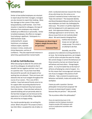 3
“All humans are deserving of
respect, simply because they
are persons.”
Immanuel Kant
Continued from pg. 2
Similar to how bullied employees are reluctant
to report abuse from their managers, managers
are also reluctant to report their bullying. Many
fear damage to their careers if they report
being bullied by a staff member. Even if the
situation is reported to colleagues, this type of
behaviour from employees may simply be
chalked up to differences in personality. Similar
to bullied employees, the effect on managers
from bullying is significant. Participants in a
2010 Australian study
conducted by Dr. Jacquie
Hutchinson, an employee
relations expert, reported
increases in stress, anxiety and
clinical depression, and loss of
confidence. They also experienced instances in
which they questioned their mental health.
A Call for Self-Reflection
When discussing my ideas for this article with
one of my colleagues, he advised me that it
shouldn’t be too negative and that I must “end
on a positive note.” As you have most likely
discovered for yourself, not all aspects of our
working lives are pleasant. There are issues and
obstacles that we must navigate throughout the
course of our careers. This is one of life’s
realities. I have had several friends come to me
for support after recounting absolute horror
stories about ill-treatment they had received
from their bosses. I have also been witness to
upwards bullying and can personally attest to
the fact that managers are not immune to this
experience or its harmful effects. Regrettably,
this article has no happy ending.
You may be wondering why I am writing this
article. What’s the point? The answer to that is
two-fold. When I accepted the role of editor-in-
chief, I conducted extensive research (for those
of you who know me, this comes as no
surprise!) I wanted to know in what ways I can
“lead, link and learn.” The Corporate Identity
and Brand Standards Manual clarifies that one
way employees can lead is by challenging the
status quo. This action is in perfect alignment
with my background in anti-oppressive social
work. Anti-oppressive thinkers strive to
challenge oppression in all of its forms. We
discuss issues that are not routinely talked
about. We work towards changing those
realities that everyone
knows are not right, but
simply accept. This article is
an attempt to do that.
Secondly, one of the
purposes of an editorial is to bring attention to
an issue. By increasing awareness, we instigate
a call for action and pave the wave for change.
We cannot change or control the behaviours of
those around us, but we can choose how we
will behave and treat others. Change begins
within. It is my firm belief that at the heart of
all forms of bullying lies a lack of respect. It is
for this reason that I encourage each and every
one of you to engage in the practice of self-
reflection. Take a moment to examine your
behaviour and beliefs, inside and outside of the
workplace.
I leave you with a question. German
philosopher Immanuel Kant proposed “All
humans are deserving of respect, simply
because they are persons.” Ask yourself,
“Do my actions reflect this philosophy?”
By Samantha Gla
If you are experiencing issues in the
workplace and the Employee Assistance
Program provides OPS employees with
access to professional counsellors who
can assist.
 
