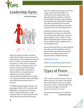 4
Leadership Styles
By Christie Cleopatria
Would you describe yourself as a powerful
leader? Most individuals assume some sort of
leadership role in their professional or personal
lives. As a leader, it is essential that you have
the power or, in other words, the ability to
influence others. For example, leaders in the
OPS are required to work well with both
partners and stakeholders. Being able to
influence others is an important part of
negotiation and conflict resolution.
Understanding your leadership style can help
you to become an effective leader and heighten
your ability to influence others when it is
necessary.
The MMDI Leadership Styles are based on the
psychological theories of C.G. Jung and Isabel
Briggs Myers. According to these theorists,
there are 16 personality styles and eight
leadership styles. Your leadership style is often
influenced by your personality. Personality
styles are categorized by five aspects: are mind,
energy, nature, tactics and identity. The
combination of these aspects defines your
personality style. For example, an individual
with extroverted, feeling, sensing and judging
traits will likely have a participative leadership
style, while an individual with introverted,
intuitive, thinking and judging traits would be
expected to have a visionary leadership style.
Follow the link below to take a free online
personality test to discover your personality
and leadership style. Additionally, a review of
Forbes magazine’s article, 7 Steps To A Truly
Effective Leadership Style, will explain how you
can be an effective leader regardless of your
innate leadership style.
Research shows that there is no ideal leadership
style. What has been established is that the
greatest determinant of effective leadership
depends on your ability to apply various
leadership styles to different situations.
Online Personality Test
7 Steps To A Truly Effective Leadership Style
Types of Power
By Carla Marshall
Take a moment to think of someone who you
believe possesses a lot of power. Perhaps Bill
Gates, Barack Obama or even your manager
spring to mind. When we think of power, most
of us conjure up images of the CEO of a
company or the ruler of a country.
Did you know that power comes in different
forms? Continued on next pg.
 