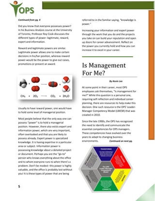 5
Continued from pg. 4
Did you know that everyone possesses power?
In his Business Analysis course at the University
of Toronto, Professor Roy Cook discusses the
different types of power: legitimate, reward,
expert and information.
Reward and legitimate powers are similar.
Legitimate power allows one to make certain
decisions in his/her position, whereas reward
power would be the power to give out raises,
promotions or present an award.
Usually to have reward power, one would have
to hold some level of managerial position.
Most people believe that the only way one can
possess “power” is to hold a managerial
position. However, there also exists expert and
information power, which are very important,
often overlooked and that you are likely to
possess already. Expert power is specialized
knowledge. It is having expertise in a particular
area or subject. Information power is
possessing knowledge about a detailed project
or document. Perhaps you are the “go-to”
person who knows everything about the office
and to whom everyone runs to when there’s a
problem. Don’t be modest- this power is highly
valuable, and the office is probably lost without
you! It is these types of power that are being
referred to in the familiar saying, “knowledge is
power.”
Increasing your information and expert power
through the work that you do and the projects
you take on can build your reputation and open
up doors for career advancement. Reflect on
the power you currently hold and how you can
increase it to excel in your career.
Is Management
For Me?
By Kevin Lee
At some point in their career, most OPS
employees ask themselves, “Is management for
me?” While this question is a personal one,
requiring self-reflection and individual career
planning, there are resources to help make this
decision. One such resource is the OPS’ Leader-
Manager Competency Model (LMCM) that was
created in 2010.
Since the late 1990s, the OPS has recognized
the need to identify and communicate the
essential competencies for OPS managers.
These competencies have evolved over the
years to adapt to changing business
environments. Continued on next pg.
 