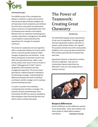 6
Continued from pg.5
The LMCM consists of four competencies
(delivers, transforms, inspires and connects)
and two personality attributes (integrity and
self-awareness.) Each competency and attribute
has three focus areas which set expectations
along a continuum of responsibility levels, from
contributing team member to the Deputy
Minister level. For individual contributing team
members interested in management, the LMCM
is very helpful to understand where the
expectations for managers lie along the
continuum.
The Centre for Leadership and Learning (CFLL)
offers a Leadership Pathway Curriculum, which
charts a course for growth along the leader-
manager competencies and attributes. It also
directs participants to classroom sessions and
other learning materials (e.g., videos, news
articles, books.) One course in the curriculum is
called “Is Management For Me?” which is
designed for OPS employees who lack
management experience. The course assists
participants in determining their motivations
for becoming a manager, understanding the
differences between the work of individual
contributors and the manager and in creating a
personal development plan.
It is quite a transition from individual
contributing team member to manager. The
evolution may be overwhelming to some.
Fortunately, the OPS has resources available to
help employees make informed decisions and
devise a plan to achieve their goals.
The Power of
Teamwork:
Creating Great
Chemistry
By Justin Joy
The 2014 OPS Employee Survey reported that
47 per cent of respondents “strongly agreed”
that they had positive relations with their co-
workers, while another 39 per cent “agreed.”
This question elicited some of the most positive
feedback in the survey and demonstrated that
OPS members generally like the people they
work with.
A good team dynamic is important to achieve
the team’s objectives. But, how can
relationships improve when there are
difficulties? Here are a few things that can
improve cohesion:
Respect differences
We’re all different, and this difference extends
to our personalities. Some seize initiative, and
others prefer to reflect before making a
contribution. Continued on next pg.
 