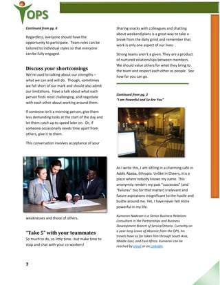 7
Continued from pg. 6
Regardless, everyone should have the
opportunity to participate. Team roles can be
tailored to individual styles so that everyone
can be fully engaged.
Discuss your shortcomings
We’re used to talking about our strengths –
what we can and will do. Though, sometimes
we fall short of our mark and should also admit
our limitations. Have a talk about what each
person finds most challenging, and negotiate
with each other about working around them.
If someone isn’t a morning person, give them
less demanding tasks at the start of the day and
let them catch up to speed later on. Or, if
someone occasionally needs time apart from
others, give it to them.
This conversation involves acceptance of your
weaknesses and those of others.
“Take 5” with your teammates
So much to do, so little time…but make time to
stop and chat with your co-workers!
Sharing snacks with colleagues and chatting
about weekend plans is a great way to take a
break from the daily grind and remember that
work is only one aspect of our lives.
Strong teams aren’t a given. They are a product
of nurtured relationships between members.
We should value others for what they bring to
the team and respect each other as people. See
how far you can go.
Continued from pg. 2
“I am Powerful and So Are You”
As I write this, I am sitting in a charming café in
Addis Ababa, Ethiopia. Unlike in Cheers, it is a
place where nobody knows my name. This
anonymity renders my past “successes” (and
“failures” too for that matter) irrelevant and
future aspirations insignificant to the hustle and
bustle around me. Yet, I have never felt more
powerful in my life.
Kumaran Nadesan is a Senior Business Relations
Consultant in the Partnerships and Business
Development Branch of ServiceOntario. Currently on
a year-long Leave of Absence from the OPS, his
travels have so far taken him through South Asia,
Middle East, and East Africa. Kumaran can be
reached by email or on LinkedIn.
 