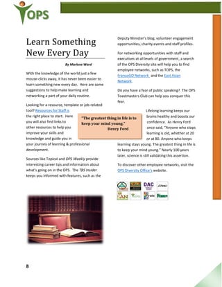8
“The greatest thing in life is to
keep your mind young.”
Henry Ford
Learn Something
New Every Day
By Marlene Ward
With the knowledge of the world just a few
mouse-clicks away, it has never been easier to
learn something new every day. Here are some
suggestions to help make learning and
networking a part of your daily routine.
Looking for a resource, template or job-related
tool? Resources for Staff is
the right place to start. Here
you will also find links to
other resources to help you
improve your skills and
knowledge and guide you in
your journey of learning & professional
development.
Sources like Topical and OPS Weekly provide
interesting career tips and information about
what’s going on in the OPS. The TBS Insider
keeps you informed with features, such as the
Deputy Minister’s blog, volunteer engagement
opportunities, charity events and staff profiles.
For networking opportunities with staff and
executives at all levels of government, a search
of the OPS Diversity site will help you to find
employee networks, such as TOPS, the
FrancoGO Network and the East Asian
Network.
Do you have a fear of public speaking? The OPS
Toastmasters Club can help you conquer this
fear.
Lifelong learning keeps our
brains healthy and boosts our
confidence. As Henry Ford
once said, “Anyone who stops
learning is old, whether at 20
or at 80. Anyone who keeps
learning stays young. The greatest thing in life is
to keep your mind young.” Nearly 100 years
later, science is still validating this assertion.
To discover other employee networks, visit the
OPS Diversity Office’s website.
 