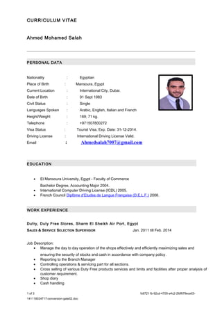 CURRICULUM VITAE 
Ahmed Mohamed Salah 
PERSONAL DATA 
Nationality : Egyptian 
Place of Birth : Mansoura, Egypt 
Current Location : International City, Dubai. 
Date of Birth : 01 Sept 1983 
Civil Status : Single 
Languages Spoken : Arabic, English, Italian and French 
Height/Weight : 169; 71 kg. 
Telephone : +971507800272 
Visa Status : Tourist Visa, Exp. Date: 31-12-2014. 
Driving License : International Driving License Valid. 
Email : Ahmedsalah7007@gmail.com 
EDUCATION 
· El Mansoura University, Egypt - Faculty of Commerce 
Bachelor Degree, Accounting Major 2004. 
· International Computer Driving License (ICDL) 2005. 
· French Council Diplôme d’Etudes de Langue Française (D.E.L.F.) 2006. 
WORK EXPERIENCE 
Dufry, Duty Free Stores, Sharm El Sheikh Air Port, Egypt 
SALES & SERVICE SELECTION SUPERVISOR Jan. 2011 till Feb. 2014 
Job Description: 
· Manage the day to day operation of the shops effectively and efficiently maximizing sales and 
ensuring the security of stocks and cash in accordance with company policy. 
· Reporting to the Branch Manager 
· Controlling operations & servicing part for all sections. 
· Cross selling of various Duty Free products services and limits and facilities after proper analysis of 
customer requirement. 
· Shop diary 
· Cash handling 
1 of 3 fc67211b-92cd-4700-a4c2-2fdf678ece03- 
141118034717-conversion-gate02.doc 
 