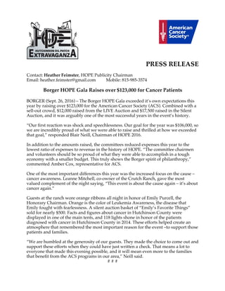 PRESS RELEASE
Contact: Heather Feimster, HOPE Publicity Chairman
Email: heather.feimster@gmail.com Mobile: 815-985-3574
Borger HOPE Gala Raises over $123,000 for Cancer Patients
BORGER (Sept. 26, 2016) – The Borger HOPE Gala exceeded it’s own expectations this
year by raising over $123,000 for the American Cancer Society (ACS). Combined with a
sell-out crowd, $12,000 raised from the LIVE Auction and $17,500 raised in the Silent
Auction, and it was arguably one of the most successful years in the event’s history.
“Our first reaction was shock and speechlessness. Our goal for the year was $106,000, so
we are incredibly proud of what we were able to raise and thrilled at how we exceeded
that goal,” responded Blair Neill, Chairman of HOPE 2016.
In addition to the amounts raised, the committees reduced expenses this year to the
lowest ratio of expenses to revenue in the history of HOPE. “The committee chairmen
and volunteers should be so proud of what they were able to accomplish in a tough
economy with a smaller budget. This truly shows the Borger spirit of philanthropy,”
commented Amber Cox, representative for ACS.
One of the most important differences this year was the increased focus on the cause –
cancer awareness. Leanne Mitchell, co-owner of the Crutch Ranch, gave the most
valued complement of the night saying, “This event is about the cause again – it’s about
cancer again.”
Guests at the ranch wore orange ribbons all night in honor of Emily Purcell, the
Honorary Chairman. Orange is the color of Leukemia Awareness, the disease that
Emily fought with fearlessness. A silent auction basket of “Emily’s Favorite Things”
sold for nearly $500. Facts and figures about cancer in Hutchinson County were
displayed in one of the main tents, and 118 lights shone in honor of the patients
diagnosed with cancer in Hutchinson County in 2014. These efforts helped create an
atmosphere that remembered the most important reason for the event –to support those
patients and families.
“We are humbled at the generosity of our guests. They made the choice to come out and
support these efforts when they could have just written a check. That means a lot to
everyone that made this evening possible, and it will mean even more to the families
that benefit from the ACS programs in our area,” Neill said.
# # #
 